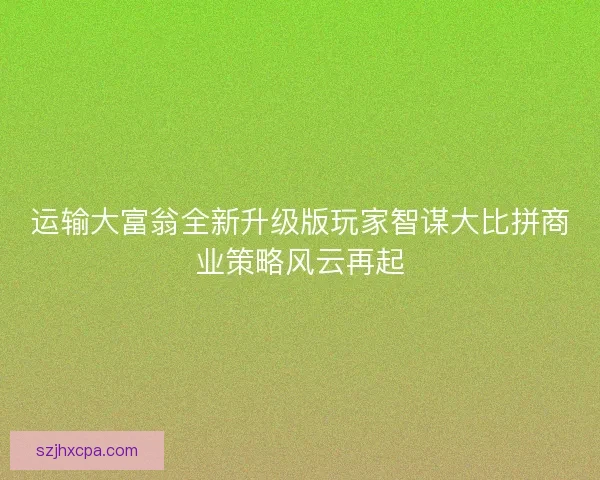 运输大富翁全新升级版玩家智谋大比拼商业策略风云再起