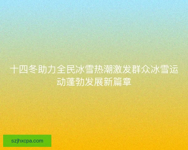 十四冬助力全民冰雪热潮激发群众冰雪运动蓬勃发展新篇章